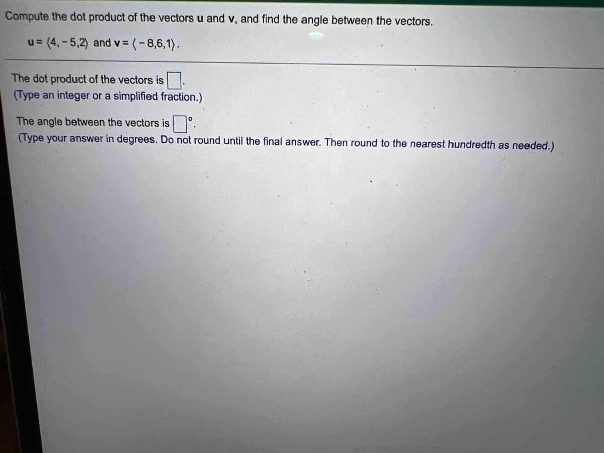 Compute the dot product of the vectors u and v, and find the angle between the vectors.
u= (4,-5,2) and v =
(-8,6,1).
The dot product of the vectors is.
(Type an integer or a simplified fraction.)
The angle between the vectors is°.
(Type your answer in degrees. Do not round until the final answer. Then round to the nearest hundredth as needed.)
