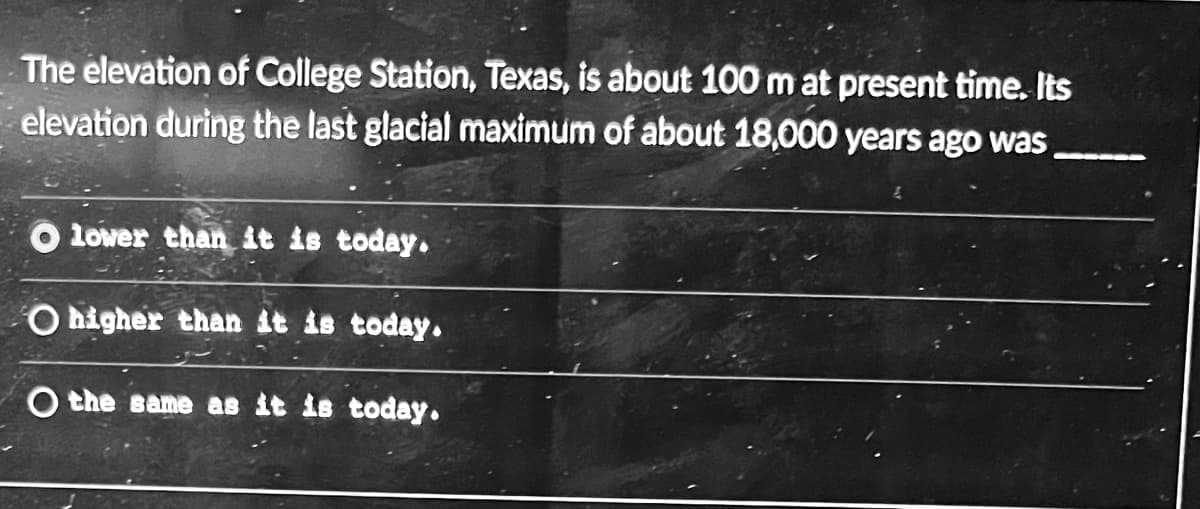 The elevation of College Station, Texas, is about 100 m at present time. Its
elevation during the last glacial maximum of about 18,000 years ago was
O lower than it is today.
O higher than it is today.
O the same as it is today.