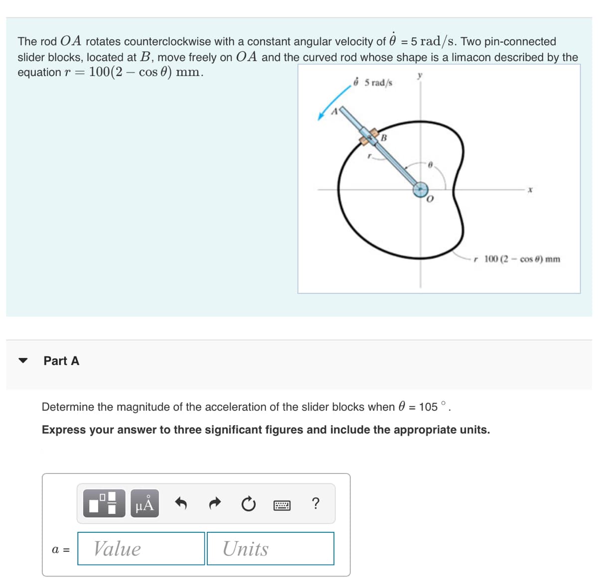 The rod OA rotates counterclockwise with a constant angular velocity of 0 = 5 rad/s. Two pin-connected
slider blocks, located at B, move freely on OA and the curved rod whose shape is a limacon described by the
equation r =
100(2 – cos 0) mm.
‚ở 5 rad/s
B.
r 100 (2 - cos 8) mm
Part A
Determine the magnitude of the acceleration of the slider blocks when 0 = 105 ° .
Express your answer to three significant figures and include the appropriate units.
HẢ
?
Value
Units
a =
