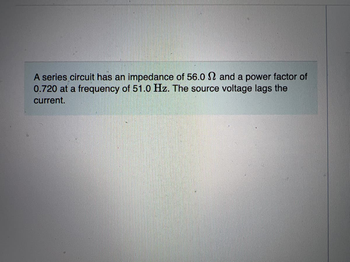 A series circuit has an impedance of 56.0 2 and a power factor of
0.720 at a frequency of 51.0 Hz. The source voltage lags the
current.
