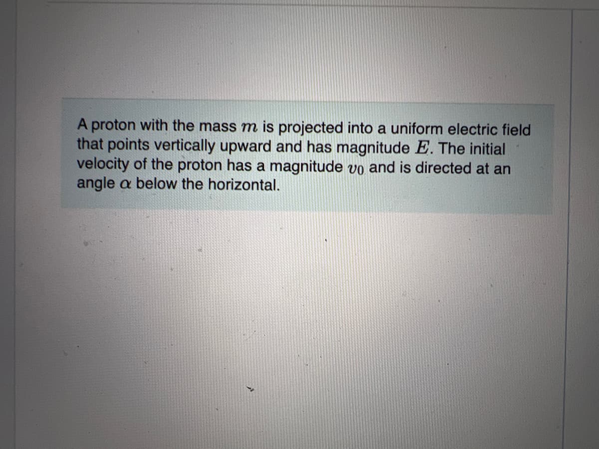 A proton with the mass m is projected into a uniform electric field
that points vertically upward and has magnitude E. The initial
velocity of the proton has a magnitude vo and is directed at an
angle a below the horizontal.

