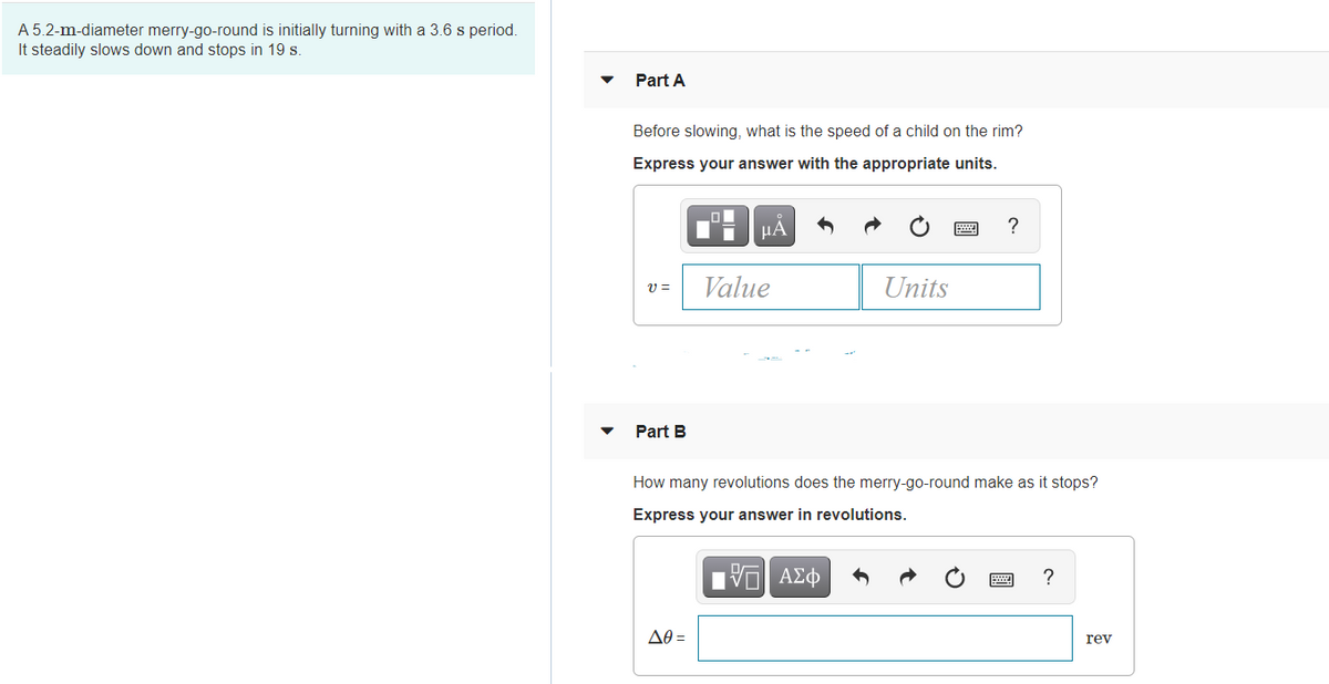 A 5.2-m-diameter merry-go-round is initially turning with a 3.6 s period.
It steadily slows down and stops in 19 s.
Part A
Before slowing, what is the speed of a child on the rim?
Express your answer with the appropriate units.
HA
?
Value
Units
Part B
How many revolutions does the merry-go-round make as it stops?
Express your answer in revolutions.
AO =
rev

