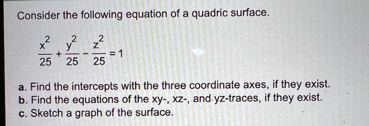 Consider the following equation of a quadric surface.
y ²
=D1
25
2
+
25
25
a. Find the intercepts with the three coordinate axes, if they exist.
b. Find the equations of the xy-, xz-, and yz-traces, if they exist.
c. Sketch a graph of the surface.
