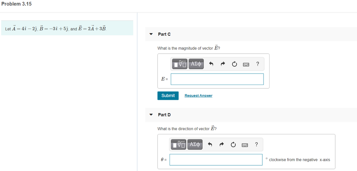 Problem 3.15
Let A = 4î – 2), B=-3î +5j, and E = 2Á+3B.
Part C
What is the magnitude of vector E?
?
E =
Submit
Request Answer
Part D
What is the direction of vector E?
?
clockwise from the negative x-axis
