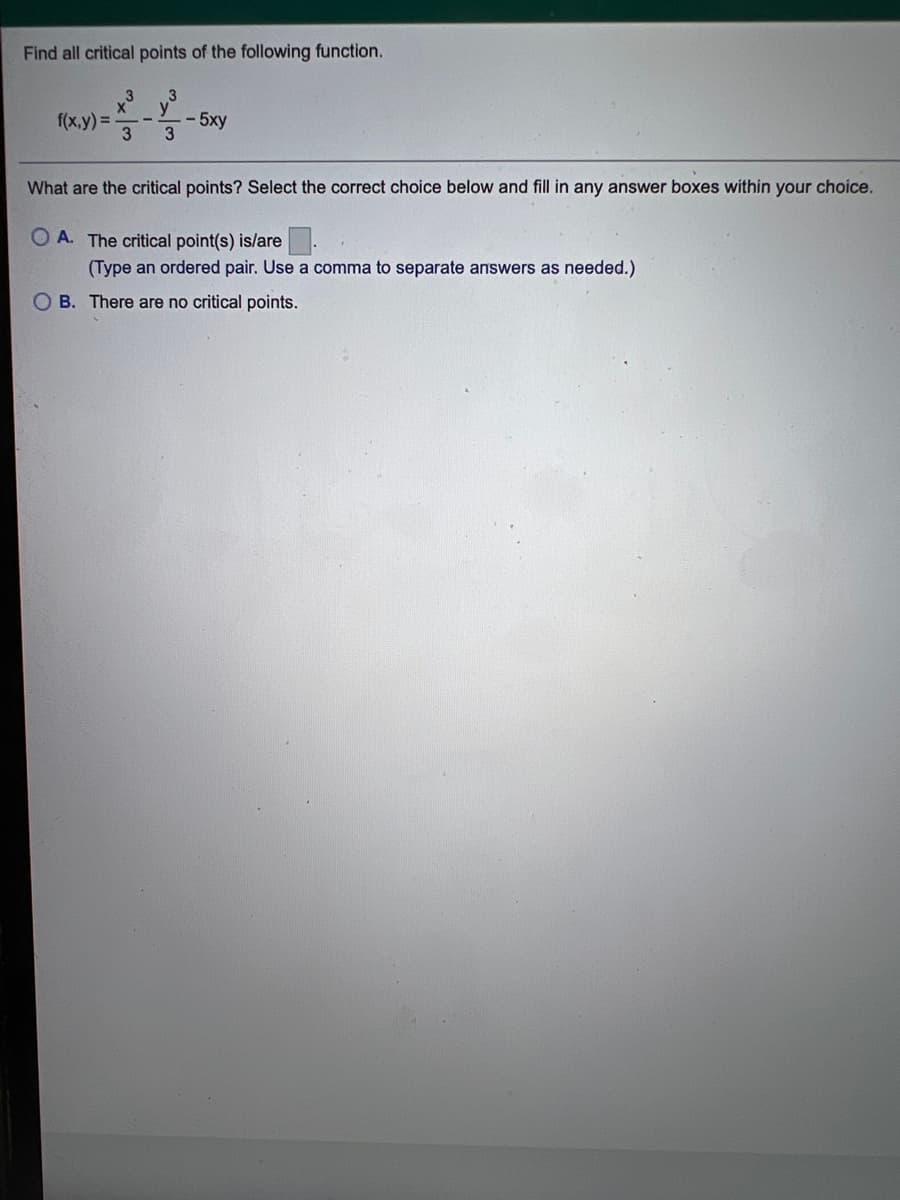 Find all critical points of the following function.
f(x,y) =
- 5xy
3
What are the critical points? Select the correct choice below and fill in any answer boxes within your choice.
O A. The critical point(s) is/are
(Type an ordered pair. Use a comma to separate answers as needed.)
O B. There are no critical points.
