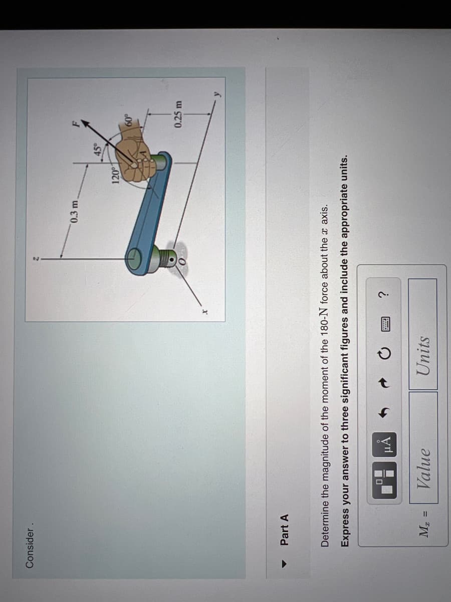 Consider.
Part A
M₂ =
μα
Determine the magnitude of the moment of the 180-N force about the x axis.
Express your answer to three significant figures and include the appropriate units.
Value
Units
0.3 m.
www.
120
45°
60°
0.25 m
y