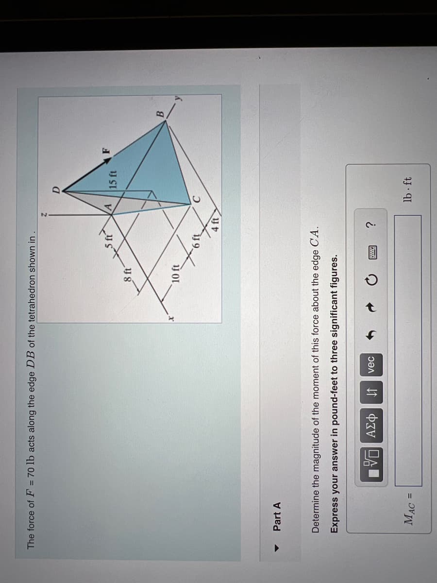 The force of F = 70 lb acts along the edge DB of the tetrahedron shown in
▼
Part A
MAC =
15. ΑΣΦ 41
8 ft
vec
10 ft
Determine the magnitude of the moment of this force about the edge CA.
Express your answer in pound-feet to three significant figures.
хочу
4 ft
200
?
A
15 ft
lb ft
F
B