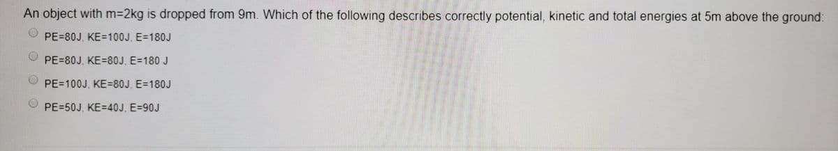 An object with m32kg is dropped from 9m. Which of the following describes correctly potential, kinetic and total energies at 5m above the ground:
PE=80J, KE=100J, E=180J
PE=80J, KE=80J, E=180 J
PE=100J, KE=80J, E=180J
PE=50J, KE=40J, E=90J
