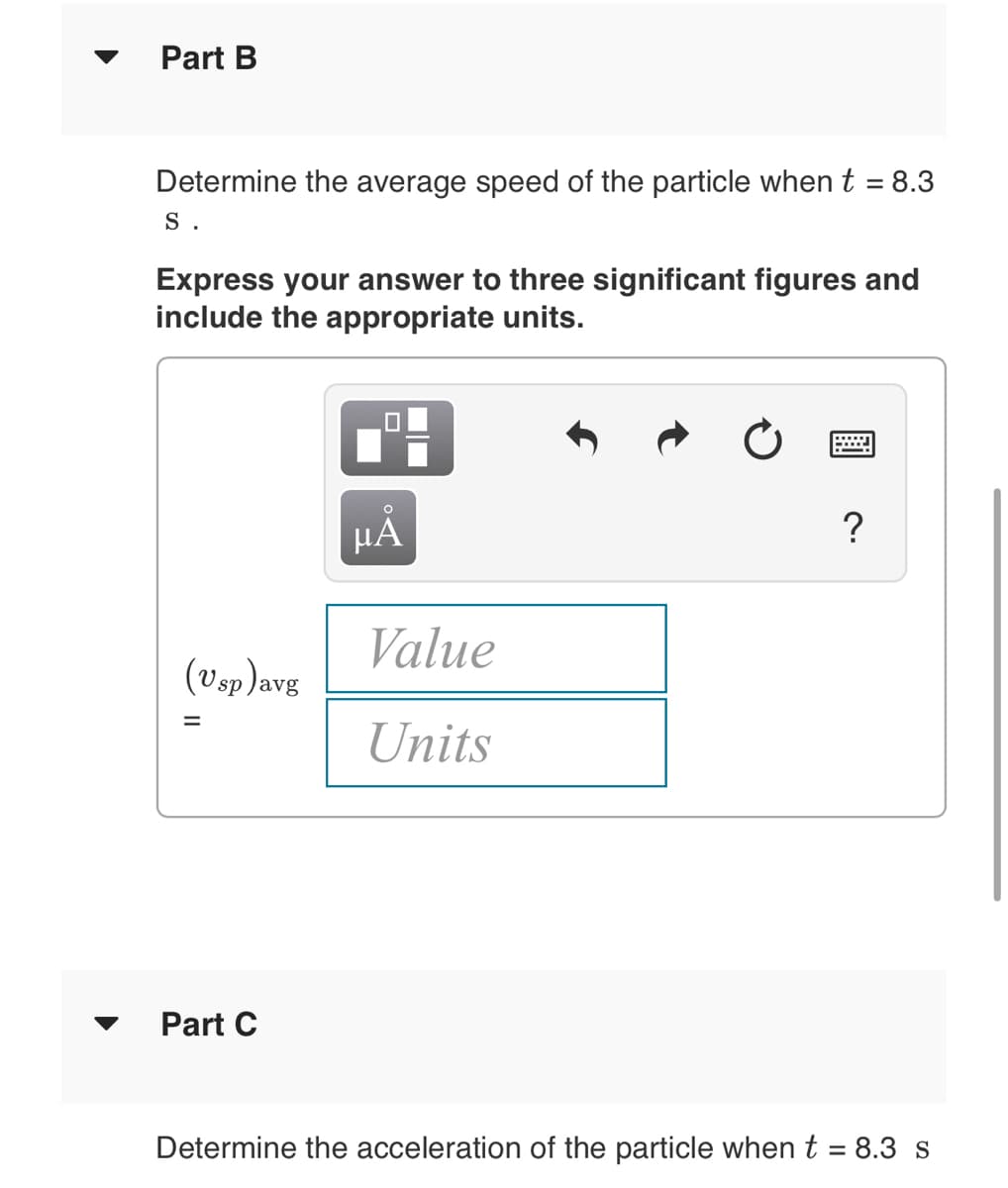Part B
Determine the average speed of the particle when t = 8.3
S .
Express your answer to three significant figures and
include the appropriate units.
HA
?
Value
(vsp )avg
Units
Part C
Determine the acceleration of the particle when t = 8.3 s
II
