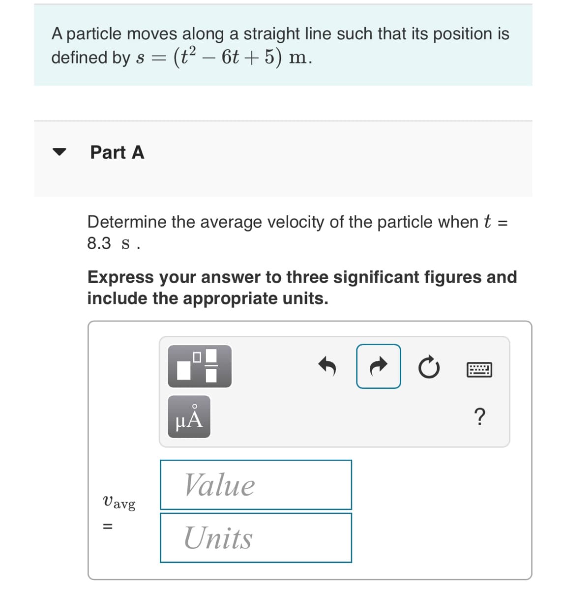 A particle moves along a straight line such that its position is
defined by s =
(t2 – 6t + 5) m.
Part A
Determine the average velocity of the particle when t =
8.3 s.
Express your answer to three significant figures and
include the appropriate units.
НА
?
Value
Vavg
Units
II
