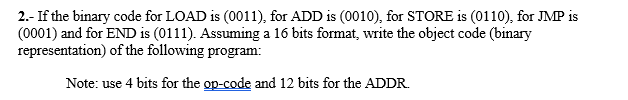 2.- If the binary code for LOAD is (0011), for ADD is (0010), for STORE is (0110), for JMP is
(0001) and for END is (0111). Assuming a 16 bits format, write the object code (binary
representation) of the following program:
Note: use 4 bits for the op-code and 12 bits for the ADDR.
