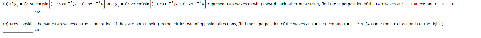 (a) If y, = (2.50 cm)sin (3.25 cm-1)x - (1.85 s-1)t and y2 = (3.25 cm)sin (2.05 cm-1)x + (1.25 s
s-1)t represent two waves moving toward each other on a string, find the superposition of the two waves at x = 1.40 cm andt = 2.15 s.
cm
(b) Now consider the same two waves on the same string. If they are both moving to the left instead of opposing directions, find the superposition of the waves at x = 1.40 cm and t = 2.15 s. (Assume the +x direction is to the right.)
cm
