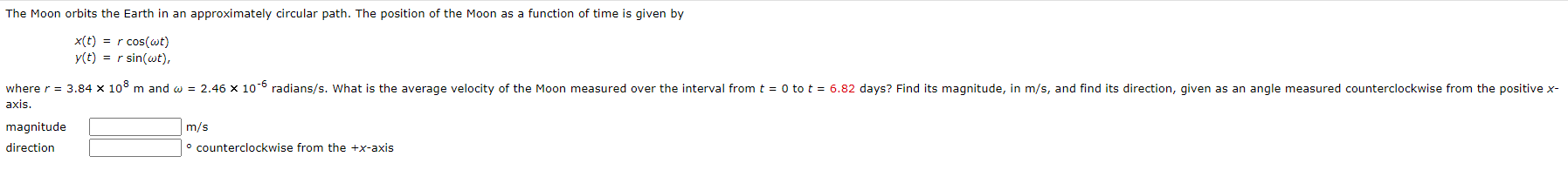 The Moon orbits the Earth in an approximately circular path. The position of the Moon as a function of time is given by
x(t) = r cos(wt)
y(t) = r sin(wt),
where r = 3.84 × 10° m and w = 2.46 x 10-° radians/s. What is the average velocity of the Moon measured over the interval from t = 0 to t = 6.82 days? Find its magnitude, in m/s, and find its direction, given as an angle measured counterclockwise from the positive x-
axis.
magnitude
direction
m/s
° counterclockwise from the +x-axis
