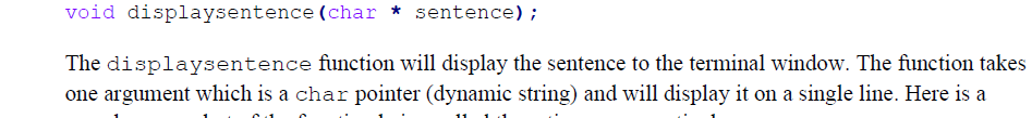 void displaysentence (char * sentence);
The displaysentence function will display the sentence to the terminal window. The function takes
one argument which is a char pointer (dynamic string) and will display it on a single line. Here is a

