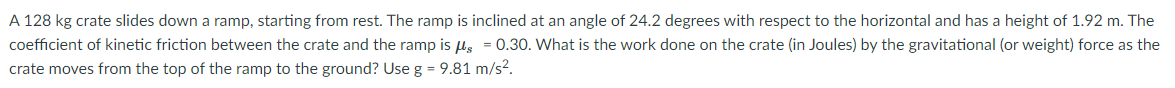 A 128 kg crate slides down a ramp, starting from rest. The ramp is inclined at an angle of 24.2 degrees with respect to the horizontal and has a height of 1.92 m. The
coefficient of kinetic friction between the crate and the ramp is ls = 0.30. What is the work done on the crate (in Joules) by the gravitational (or weight) force as the
crate moves from the top of the ramp to the ground? Use g = 9.81 m/s?.
