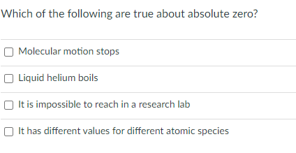 Which of the following are true about absolute zero?
O Molecular motion stops
Liquid helium boils
O It is impossible to reach in a research lab
O It has different values for different atomic species
