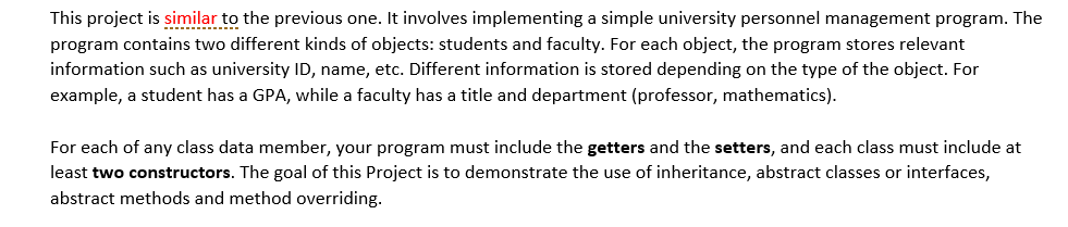 This project is similar to the previous one. It involves implementing a simple university personnel management program. The
program contains two different kinds of objects: students and faculty. For each object, the program stores relevant
information such as university ID, name, etc. Different information is stored depending on the type of the object. For
example, a student has a GPA, while a faculty has a title and department (professor, mathematics).
For each of any class data member, your program must include the getters and the setters, and each class must include at
least two constructors. The goal of this Project is to demonstrate the use of inheritance, abstract classes or interfaces,
abstract methods and method overriding.

