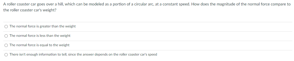 A roller coaster car goes over a hill, which can be modeled as a portion of a circular arc, at a constant speed. How does the magnitude of the normal force compare to
the roller coaster car's weight?
O The normal force is greater than the weight
The normal force is less than the weight
O The normal force is equal to the weight
O There isn't enough information to tell, since the answer depends on the roller coaster car's speed
