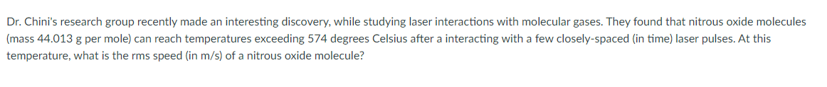 Dr. Chini's research group recently made an interesting discovery, while studying laser interactions with molecular gases. They found that nitrous oxide molecules
(mass 44.013 g per mole) can reach temperatures exceeding 574 degrees Celsius after a interacting with a few closely-spaced (in time) laser pulses. At this
temperature, what is the rms speed (in m/s) of a nitrous oxide molecule?
