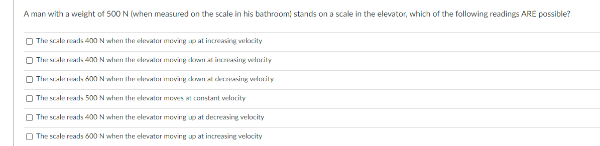 A man with a weight of 500 N (when measured on the scale in his bathroom) stands on a scale in the elevator, which of the following readings ARE possible?
O The scale reads 400 N when the elevator moving up at increasing velocity
O The scale reads 400 N when the elevator moving down at increasing velocity
O The scale reads 600 N when the elevator moving down at decreasing velocity
O The scale reads 500 N when the elevator moves at constant velocity
O The scale reads 400 N when the elevator moving up at decreasing velocity
O The scale reads 600 N when the elevator moving up at increasing velocity
