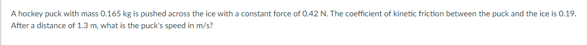 A hockey puck with mass 0.165 kg is pushed across the ice with a constant force of 0.42 N. The coefficient of kinetic friction between the puck and the ice is 0.19.
After a distance of 1.3 m, what is the puck's speed in m/s?
