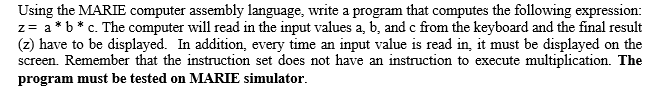 Using the MARIE computer assembly language, write a program that computes the following expression:
z= a*b* c. The computer will read in the input values a, b, and c from the keyboard and the final result
(z) have to be displayed. In addition, every time an input value is read in, it must be displayed on the
screen. Remember that the instruction set does not have an instruction to execute multiplication. The
program must be tested on MARIE simulator.
