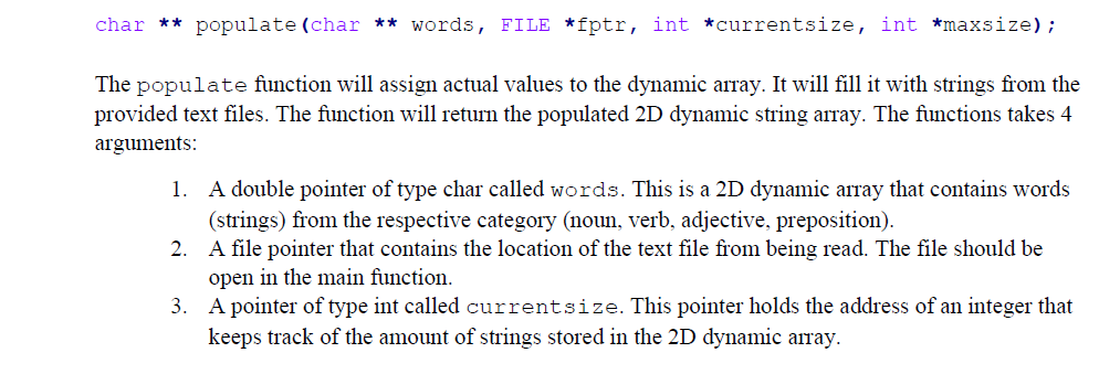 char ** populate (char ** words, FILE *fptr, int *currentsize, int *maxsize) ;
The populate function will assign actual values to the dynamic array. It will fill it with strings from the
provided text files. The function will return the populated 2D dynamic string array. The functions takes 4
arguments:
A double pointer of type char called words. This is a 2D dynamic array that contains words
(strings) from the respective category (noun, verb, adjective, preposition).
2. A file pointer that contains the location of the text file from being read. The file should be
1.
open in the main function.
3. A pointer of type int called currentsize. This pointer holds the address of an integer that
keeps track of the amount of strings stored in the 2D dynamic array.
