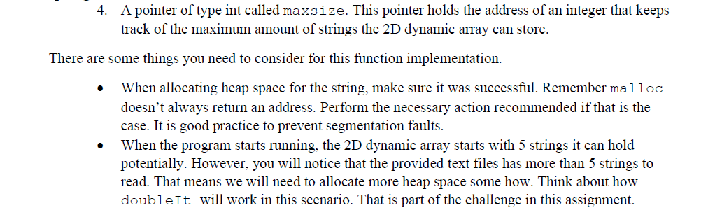 4. A pointer of type int called maxsize. This pointer holds the address of an integer that keeps
track of the maximum amount of strings the 2D dynamic array can store.
There are some things you need to consider for this function implementation.
When allocating heap space for the string, make sure it was successful. Remember malloc
doesn't always return an address. Perform the necessary action recommended if that is the
case. It is good practice to prevent segmentation faults.
When the program starts running, the 2D dynamic array starts with 5 strings it can hold
potentially. However, you will notice that the provided text files has more than 5 strings to
read. That means we will need to allocate more heap space some how. Think about how
doubleIt will work in this scenario. That is part of the challenge in this assignment.
