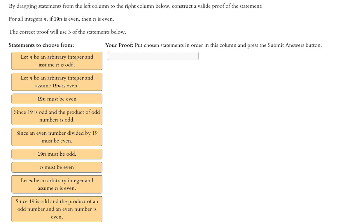 By dragging statements from the left column to the right column below, construct a valide proof of the statement:
For all integers n, if 19n is even,
then n is even.
The correct proof will use 3 of the statements below.
Statements to choose from:
Your Proof: Put chosen statements in order in this column and press the Submit Answers button.
Let n be an arbitrary integer and
assume n is odd.
Let n be an arbitrary integer and
assume 19n is even.
19n must be even
Since 19 is odd and the product of odd
numbers is odd,
Since an even number divided by 19
must be even,
19n must be odd.
n must be even
Let n be an arbitrary integer and
assume n is even.
Since 19 is odd and the product of an
odd number and an even number is
even,
