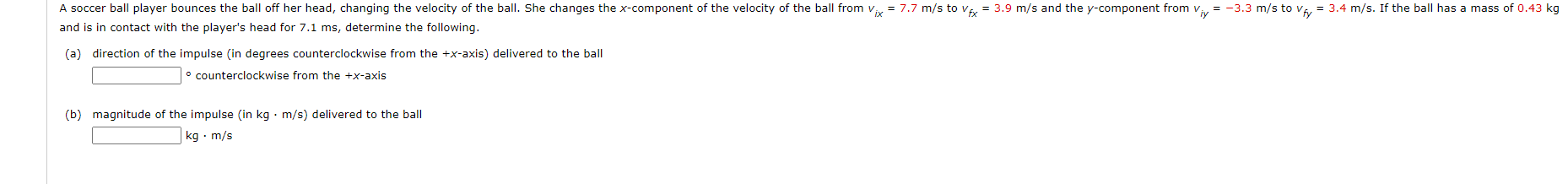 and is in contact with the player's head for 7.1 ms, determine the following.
(a) direction of the impulse (in degrees counterclockwise from the +x-axis) delivered to the ball
° counterclockwise from the +x-axis
(b) magnitude of the impulse (in kg · m/s) delivered to the ball
kg · m/s
