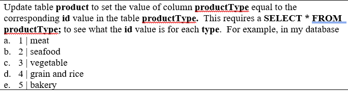 Update table product to set the value of column productType equal to the
corresponding id value in the table productType. This requires a SELECT * FROM
productType: to see what the id value is for each type. For example, in my database
a. 1|meat
b. 2| seafood
c. 3| vegetable
d. 4 grain and rice
e. 5 bakery
