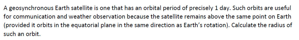 A geosynchronous Earth satellite is one that has an orbital period of precisely 1 day. Such orbits are useful
for communication and weather observation because the satellite remains above the same point on Earth
(provided it orbits in the equatorial plane in the same direction as Earth's rotation). Calculate the radius of
such an orbit.
