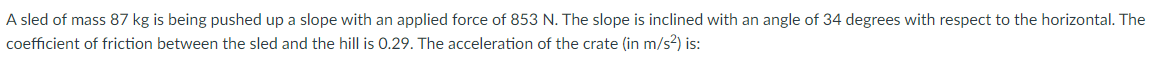 A sled of mass 87 kg is being pushed up a slope with an applied force of 853 N. The slope is inclined with an angle of 34 degrees with respect to the horizontal. The
coefficient of friction between the sled and the hill is 0.29. The acceleration of the crate (in m/s²) is:
