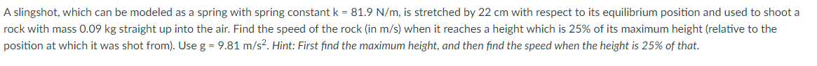 A slingshot, which can be modeled as a spring with spring constant k = 81.9 N/m, is stretched by 22 cm with respect to its equilibrium position and used to shoot a
rock with mass 0.09 kg straight up into the air. Find the speed of the rock (in m/s) when it reaches a height which is 25% of its maximum height (relative to the
position at which it was shot from). Use g = 9.81 m/s?. Hint: First find the maximum height, and then find the speed when the height is 25% of that.
