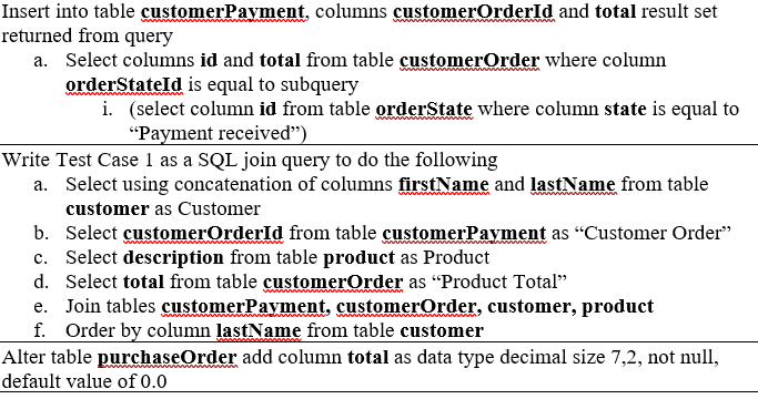 Insert into table customerPayment, columns customerOrderld and total result set
returned from query
a. Select columns id and total from table customerOrder where column
orderStateld is equal to subquery
i. (select column id from table orderState where column state is equal to
"Payment received")
Write Test Case 1 as a SQL join query to do the following
a. Select using concatenation of columns firstName and lastName from table
www
customer as Customer
b. Select customerOrderId from table customerPayment as "Customer Order"
c. Select description from table product as Product
d. Select total from table customerOrder as “Product Total"
e. Join tables customerPavment, customerOrder, customer, product
f. Order by column lastName from table customer
Alter table purchaseOrder add column total as data type decimal size 7,2, not null,
default value of 0.0
