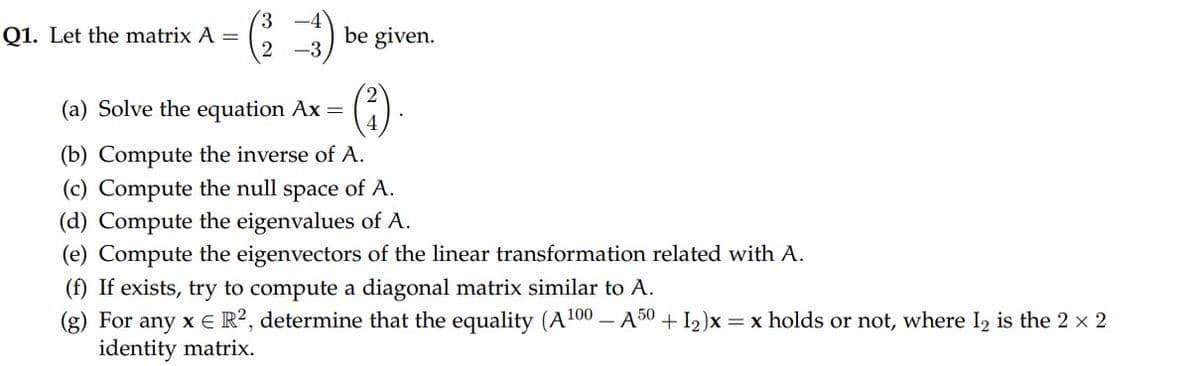Q1. Let the matrix A =
be given.
(4)
(a) Solve the equation Ax =
(b) Compute the inverse of A.
(c) Compute the null space of A.
(d) Compute the eigenvalues of A.
(e) Compute the eigenvectors of the linear transformation related with A.
(f) If exists, try to compute a diagonal matrix similar to A.
(g) For any x E R?, determine that the equality (A100 – A50 +I2)x = x holds or not, where I2 is the 2 x 2
identity matrix.

