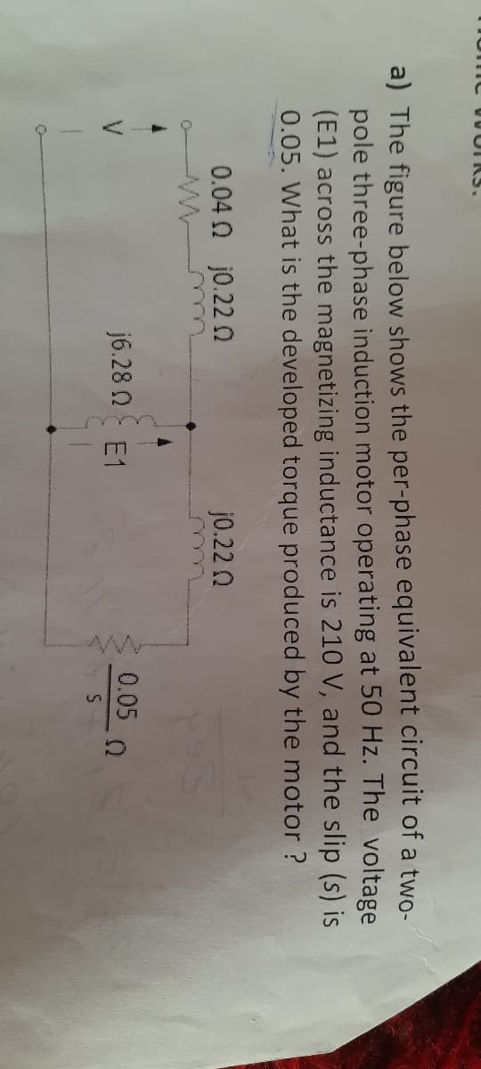 a) The figure below shows the per-phase equivalent circuit of a two-
pole three-phase induction motor operating at 50 Hz. The voltage
(E1) across the magnetizing inductance is 210 V, and the slip (s) is
0.05. What is the developed torque produced by the motor ?
0.04 n j0.22 0
j0.22 0
j6.28 N E1
0.05 0
