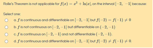 Rolle's Theorem is not applicable for f(x) = x² + In|x|, on the interval [–2, –1] because:
Select one:
a. f is continuous and differentiable on[-2, –1] but f(-2) = f(-1) # 0
b. f is not continuous on [-2, –1] but differentiable on (-2, –1)
c. f is continuous on [-2, –1] and not differentiable (-2, –1).
d. f is continuous and differentiable on [-2, –1] but f(-2) # f(-1) # 0.
