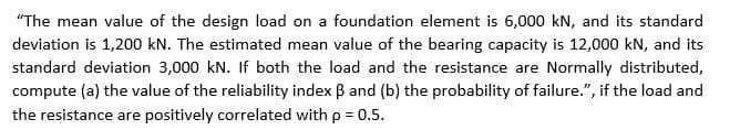 "The mean value of the design load on a foundation element is 6,000 kN, and its standard
deviation is 1,200 kN. The estimated mean value of the bearing capacity is 12,000 kN, and its
standard deviation 3,000 kN. If both the load and the resistance are Normally distributed,
compute (a) the value of the reliability index B and (b) the probability of failure.", if the load and
the resistance are positively correlated with p = 0.5.
