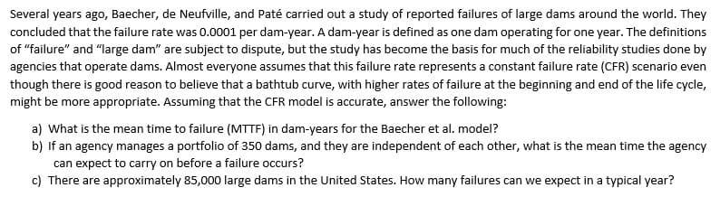 Several years ago, Baecher, de Neufville, and Paté carried out a study of reported failures of large dams around the world. They
concluded that the failure rate was 0.0001 per dam-year. A dam-year is defined as one dam operating for one year. The definitions
of "failure" and "large dam" are subject to dispute, but the study has become the basis for much of the reliability studies done by
agencies that operate dams. Almost everyone assumes that this failure rate represents a constant failure rate (CFR) scenario even
though there is good reason to believe that a bathtub curve, with higher rates of failure at the beginning and end of the life cycle,
might be more appropriate. Assuming that the CFR model is accurate, answer the following:
a) What is the mean time to failure (MTTF) in dam-years for the Baecher et al. model?
b) If an agency manages a portfolio of 350 dams, and they are independent of each other, what is the mean time the agency
can expect to carry on before a failure occurs?
c) There are approximately 85,000 large dams in the United States. How many failures can we expect in a typical year?

