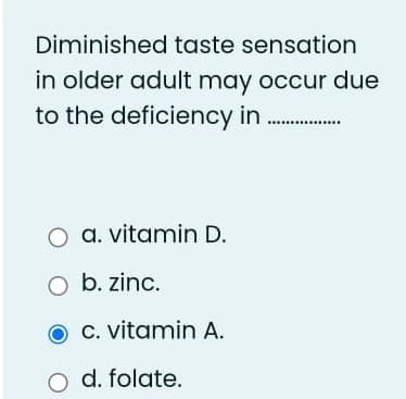 Diminished taste sensation
in older adult may occur due
to the deficiency in
O a. vitamin D.
O b. zinc.
C. vitamin A.
O d. folate.
