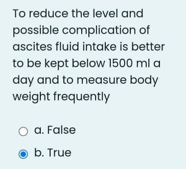 To reduce the level and
possible complication of
ascites fluid intake is better
to be kept below 1500 ml a
day and to measure body
weight frequently
O a. False
b. True
