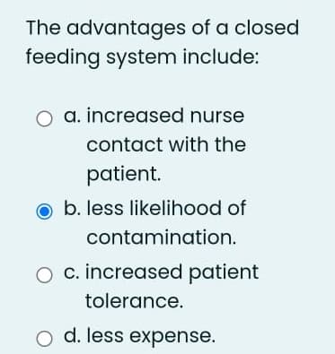 The advantages of a closed
feeding system include:
a. increased nurse
contact with the
patient.
o b. less likelihood of
contamination.
c. increased patient
tolerance.
o d. less expense.
