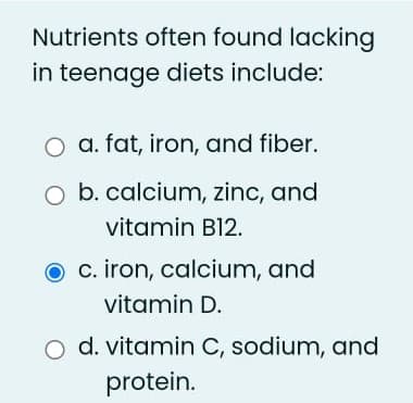 Nutrients often found lacking
in teenage diets include:
O a. fat, iron, and fiber.
O b. calcium, zinc, and
vitamin B12.
c. iron, calcium, and
vitamin D.
d. vitamin C, sodium, and
protein.
