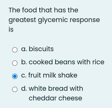 The food that has the
greatest glycemic response
is
O a. biscuits
b. cooked beans with rice
c. fruit milk shake
O d. white bread with
cheddar cheese
