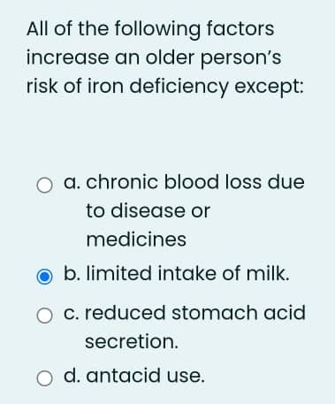 All of the following factors
increase an older person's
risk of iron deficiency except:
a. chronic blood loss due
to disease or
medicines
O b. limited intake of milk.
O c. reduced stomach acid
secretion.
o d. antacid use.
