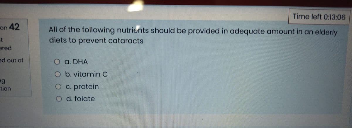 Time left 0:13:06
on 42
All of the following nutrients should be provided in adequate amount in an elderly
diets to prevent cataracts
et
ered
ed out of
O a. DHA
O b. vitamin C
tion
O c. protein
O d. folate
