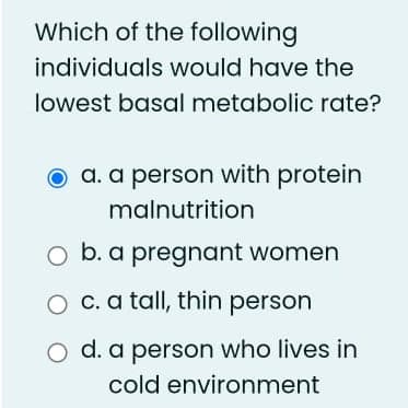 Which of the following
individuals would have the
lowest basal metabolic rate?
O a. a person with protein
malnutrition
O b. a pregnant women
O c. a tall, thin person
O d. a person who lives in
cold environment
