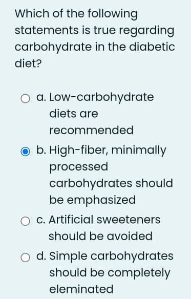 Which of the following
statements is true regarding
carbohydrate in the diabetic
diet?
a. Low-carbohydrate
diets are
recommended
b. High-fiber, minimally
processed
carbohydrates should
be emphasized
O C. Artificial sweeteners
should be avoided
O d. Simple carbohydrates
should be completely
eleminated
