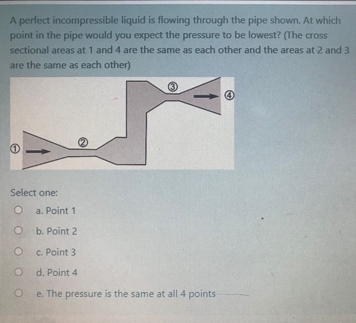 A perfect incompressible liquid is flowing through the pipe shown. At which
point in the pipe would you expect the pressure to be lowest? (The cross
sectional areas at 1 and 4 are the same as each other and the areas at 2 and 3
are the same as each other)
Select one:
a. Point 1
b. Point 2
c. Point 3
d. Point 4
e. The pressure is the same at all 4 points
